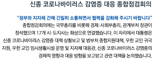 신종 코로나바이러스 감염증 대응 종합점검회의 '정부와 지자체 간에 긴밀히 소통하면서 협력을 강화해 주시기 바랍니다' 종합점검회의에는 국무총리를 비롯해 경제•사회부총리, 관계부처 장관이 참석했으며 17개 시•도지사는 화상으로 연결했습니다. 이 자리에서 대통령은 신종 코로나바이러스 감염증 대책 상황보고 및 범부처 종합지원대책, 우한 교민 귀국 지원, 우한 교민 임시생활시설 운영 및 지자체 대응관, 신종 코로나바이러스 감염증의 경제적 영향과 대응 방향을 보고받고 관련 대책을 논의했습니다.