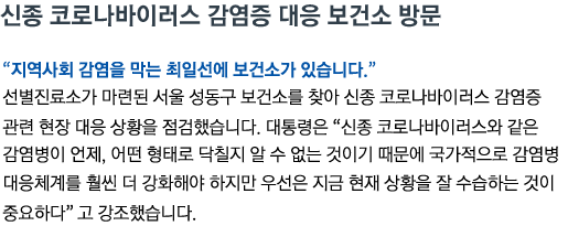 신종 코로나바이러스 감염증 대응 보건소 방문 '지역사회 감염을 막는 최일선에 보건소가 있습니다' 선별진료소가 마련된 서울 성동구 보건소를 찾아 신종 코로나바이러스 감염증 관련 현장 대응 상황을 점검했습니다. 대통령은 '신종 코로나바이러스와 같은 감염병이 언제, 어떤 형태로 닥칠지 알 수 없는 것이기 때문에 국가적으로 감염병 대응체계를 훨씬 더 강화해야 하지만 우선은 지금 현재 상황을 잘 수습하는 것이 중요하다' 고 강조했습니다.