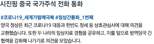 시진핑 중국 국가주석 전화 통화 #코로나19_세계가함께극복 #정상간통화_1번째 양국 정상은 최근 코로나19 대응과 한반도 정세 등 상호관심사에 대해 의견을 교환했습니다. 또한 두 나라의 임상치료 경험을 공유하고. 이를 앞으로 방역당국 간 협력을 강화해 나가기로 의견을 모았습니다.