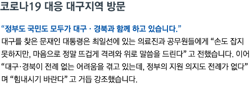 코로나19 대응 대구지역 방문 '정부도 국민도 모두가 대구•경북과 함께 하고 있습니다' 대구를 찾은 문재인 대통령은 최일선에 있는 의료진과 공무원들에게 '손도 잡지 못하지만, 마음으로 정말 뜨겁게 격려와 위로 말씀을 드린다'고 전했습니다. 이어 '대구•경북이 전례 없는 어려움을 겪고 있는데, 정부의 지원 의지도 전례가 없다'며 '힘내시기 바란다'고 거듭 강조했습니다.