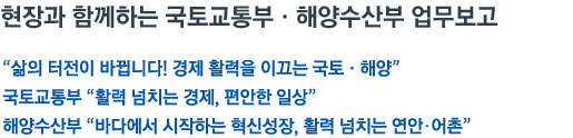 현장과 함께하는 국토교통부•해양수산부 업무보고 '삶의 터전이 바뀝니다! 경제 활력을 이끄는 국토•해양' 국토교통부 '활력 넘치는 경제, 편안한 일상' 해양수산부 '바다에서 시작하는 혁신성장, 활력 넘치는 연안•어촌'