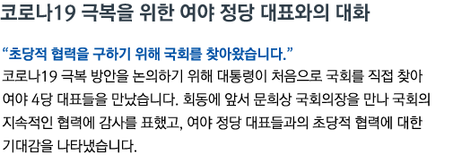 코로나19 극복을 위한 여야 정당 대표와의 대화 '초당적 협력을 구하기 위해 국회를 찾아왔습니다' 코로나19 극복 방안을 논의하기 위해 대통령이 처음으로 국회를 직접 찾아 여야 4당 대표들을 만났습니다. 회동에 앞서 문희상 국회의장을 만나 국회의 지속적인 협력에 감사를 표했고, 여야 정당 대표들과의 초당적 협력에 대한 기대감을 나타냈습니다.