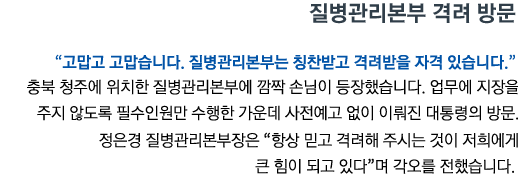 질병관리본부 격려 방문 “고맙고 고맙습니다. 질병관리본부는 칭찬받고 격려받을 자격 있습니다” 충북 청주에 위치한 질병관리본부에 깜짝 손님이 등장했습니다. 업무에 지장을 주지 않도록 필수인원만 수행한 가운데 사전예고 없이 이뤄진 대통령의 방문. 정은경 질병관리본부장은 '항상 믿고 격려해 주시는 것이 저희에게 큰 힘이 되고 있다'며 각오를 전했습니다.