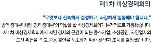 제1차 비상경제회의 '무엇보다 신속하게 결정하고, 과감하게 행동해야 합니다''방역 중대본'처럼 '경제 중대본'의 역할을 할 비상경제회의가 본격적으로 가동됐습니다. 제1차 비상경제회의에서 서민 경제의 근간이 되는 중소기업, 소상공인, 자영업자의 도산 위험을 막고 금융 불안을 해소하기 위한 첫 번째 조치를 결정했습니다.