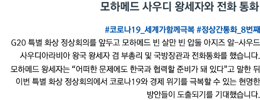 모하메드 사우디 왕세자와 전화 통화 #코로나19_세계가함께극복 #정상간통화_8번째 G20 특별 화상 정상회의를 앞두고 모하메드 빈 살만 빈 압둘 아지즈 알-사우드 사우디아라비아 왕국 왕세자 겸 부총리 및 국방장관과 전화통화를 했습니다. 모하메드 왕세자는 “어떠한 문제에도 한국과 협력할 준비가 돼 있다”고 말한 뒤 이번 특별 화상 정상회의에서 코로나19와 경제 위기를 극복할 수 있는 현명한 방안들이 도출되기를 기대했습니다.