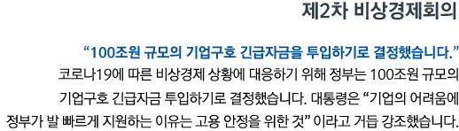 제2차 비상경제회의 '100조원 규모의 기업구호 긴급자금을 투입하기로 결정했습니다' 코로나19에 따른 비상경제 상황에 대응하기 위해 정부는 100조원 규모의 기업구호 긴급자금 투입하기로 결정했습니다. 대통령은 '기업의 어려움에 정부가 발 빠르게 지원하는 이유는 고용 안정을 위한 것'이라고 거듭 강조했습니다.