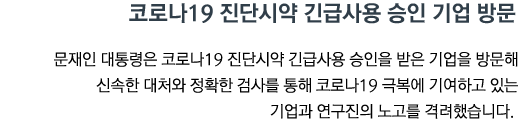 코로나19 진단시약 긴급사용 승인 기업 방문 문재인 대통령은 코로나19 진단시약 긴급사용 승인을 받은 기업을 방문해 신속한 대처와 정확한 검사를 통해 코로나19 극복에 기여하고 있는 기업과 연구진의 노고를 격려했습니다.