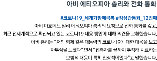 아비 에티오피아 총리와 전화 통화 #코로나19_세계가함께극복 #정상간통화_12번째 아비 아흐메드 알리 에티오피아 총리의 요청으로 전화 통화를 갖고, 최근 전세계적으로 확산되고 있는 코로나19 대응 방안에 대해 의견을 교환했습니다. 아비 총리는 “저의 형제 같은 대통령의 코로나19에 대한 대응을 보고 자부심을 느꼈다”면서 “접촉자를 끝까지 추적해 치료하는 모범적 대응이 특히 인상적이었다”고 말했습니다.