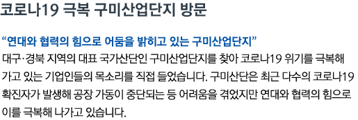 코로나19 극복 구미산업단지 방문 '연대와 협력의 힘으로 어둠을 밝히고 있는 구미산업단지' 대구•경북 지역의 대표 국가산단인 구미산업단지를 찾아 코로나19 위기를 극복해 가고 있는 기업인들의 목소리를 직접 들었습니다. 구미산단은 최근 다수의 코로나19 확진자가 발생해 공장 가동이 중단되는 등 어려움을 겪었지만 연대와 협력의 힘으로 이를 극복해 나가고 있습니다.