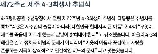 제72주년 제주 4•3희생자 추념식 4•3평화공원 추념광장에서 열린 제72주년 4•3희생자 추념식. 대통령은 추념사를 통해 '4•3은 제주만의 슬픔이 아니라, 대한민국 현대사의 큰 아픔'이라며 '무엇이 제주를 죽음에 이르게 했는지 낱낱이 밝혀내야 한다'고 강조했습니다. 아울러 4•3의 해결은 결코 정치와 이념의 문제가 아니라며 '이웃의 아픔과 공감하고 사랑을 존중하는 지극히 상식적으로 인간적인 태도의 문제'라고 덧붙였습니다.