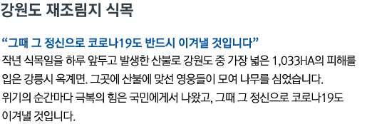 강원도 재조림지 식목 '그때 그 정신으로 코로나19도 반드시 이겨낼 것입니다' 작년 식목일을 하루 앞두고 발생한 산불로 강원도 중 가장 넓은 1,033ha의 피해를 입은 강릉시 옥계면. 그곳에 산불에 맞선 영웅들이 모여 나무를 심었습니다. 위기의 순간마다 극복의 힘은 국민에게서 나왔고, 그때 그 정신으로 코로나19도 이겨낼 것입니다.