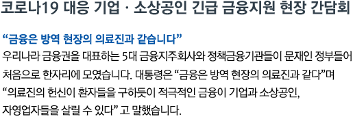 코로나19 대응 기업•소상공인 긴급 금융지원 현장 간담회 '금융은 방역 현장의 의료진과 같습니다' 우리나라 금융권을 대표하는 5대 금융지주회사와 정책금융기관들이 문재인 정부들어 처음으로 한자리에 모였습니다. 대통령은 '금융은 방역 현장의 의료진과 같다'며 '의료진의 헌신이 환자들을 구하듯이 적극적인 금융이 기업과 소상공인, 자영업자들을 살릴 수 있다'고 말했습니다.