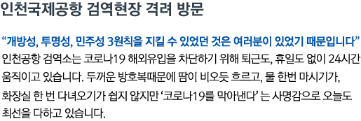 인천국제공항 검역현장 격려 방문 '개방성, 투명성, 민주성 3원칙을 지킬 수 있었던 것은 여러분이 있었기 때문입니다' 인천공항 검역소는 코로나19 해외유입을 차단하기 위해 퇴근도, 휴일도 없이 24시간 움직이고 있습니다. 두꺼운 방호복때문에 땀이 비오듯 흐르고, 물 한번 마시기가, 화장실 한 번 다녀오기가 쉽지 않지만 '코로나19를 막아낸다'는 사명감으로 오늘도 최선을 다하고 있습니다.