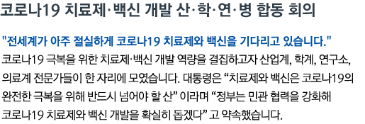 코로나19 치료제•백신 개발 산•학•연•병 합동 회의 '전세계가 아주 절실하게 코로나19 치료제와 백신을 기다리고 있습니다' 코로나19 극복을 위한 치료제‧백신 개발 역량을 결집하고자 산업계, 학계, 연구소, 의료계 전문가들이 한 자리에 모였습니다. 대통령은 '치료제와 백신은 코로나19의 완전한 극복을 위해 반드시 넘어야 할 산'이라며 '정부는 민관 협력을 강화해 코로나19 치료제와 백신 개발을 확실히 돕겠다'고 약속했습니다.