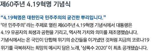 제60주년 4.19혁명 기념식 '4.19혁명은 대한민국 민주주의의 굳건한 뿌리입니다' '아! 민주주의'라는 주제로 열린 제60주년 4.19혁명 기념식에서 대통령은 4.19 유공자의 희생과 공헌을 기리고, 역사적 가치와 의미를 재조명했습니다. 기념식에서는 온 국민이 단합해 위기의 순간들을 이겨냈던 것처럼 지금의 코로나19 위기를 극복하자는 희망의 메시지 담은 노래, ‘상록수 2020’이 최초 공개됐습니다.