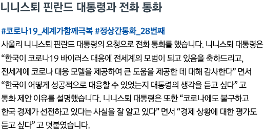 니니스퇴 핀란드 대통령과 전화 통화 #코로나19_세계가함께극복 #정상간통화_28번째 사울리 니니스퇴 핀란드 대통령의 요청으로 전화 통화를 했습니다. 니니스퇴 대통령은 “한국이 코로나19 바이러스 대응에 전세계의 모범이 되고 있음을 축하드리고, 전세계에 코로나 대응 모델을 제공하여 큰 도움을 제공한 데 대해 감사한다”면서 “한국이 어떻게 성공적으로 대응할 수 있었는지 대통령의 생각을 듣고 싶다”고 통화 제안 이유를 설명했습니다. 니니스퇴 대통령은 또한 “코로나에도 불구하고 한국 경제가 선전하고 있다는 사실을 잘 알고 있다”면서 “경제 상황에 대한 평가도 듣고 싶다”고 덧붙였습니다.