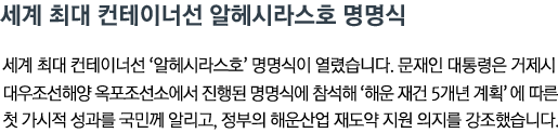 세계 최대 컨테이너선 알헤시라스호 명명식 세계 최대 컨테이너선 '알헤시라스호' 명명식이 열렸습니다. 문재인 대통령은 거제시 대우조선해양 옥포조선소에서 진행된 명명식에 참석해 '해운 재건 5개년 계획'에 따른 첫 가시적 성과를 국민께 알리고, 정부의 해운산업 재도약 지원 의지를 강조했습니다.