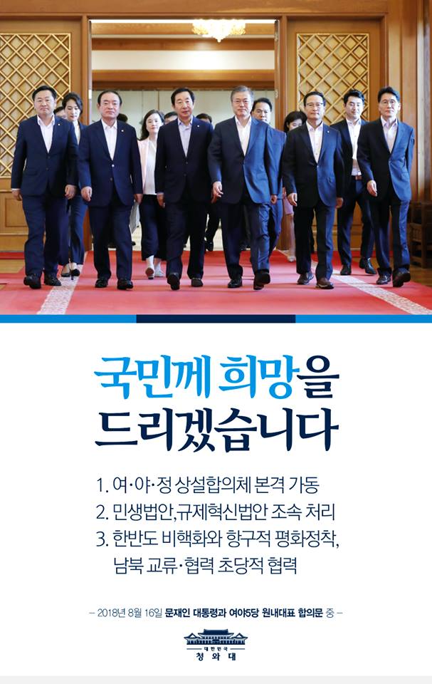 오늘 문재인 대통령과 여야 5당 원내대표가 만나 세 가지의 큰 합의를 이뤘습니다. 
여야정 상설합의체가 분기별 1회씩 본격적으로 가동되고, .국민 안전을 위한 법안, 소상공인․자영업자․저소득층 지원을 위한 법안. 혁신성장을 위한 규제혁신법안 등 민생․경제를 위한 법안이 8월 임시국회에서 처리됩니다. 또 한반도 비핵화의 실질적 진전과 항구적 평화정착 및 남북 교류․협력을 위해 여야가 초당적으로 협력하기로 뜻을 모았습니다.