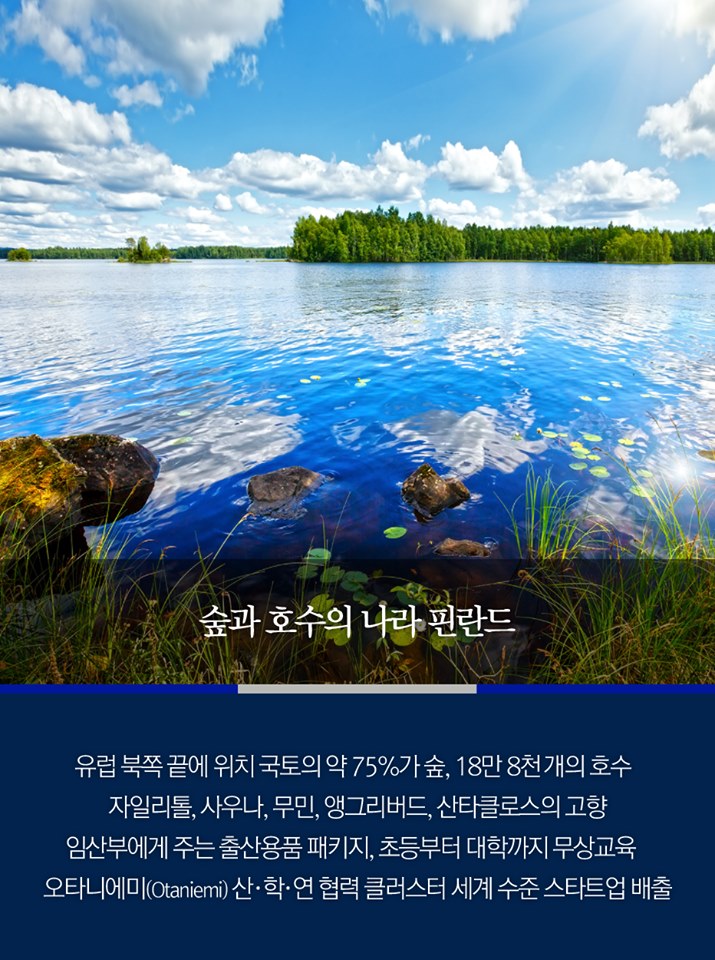 숲과 호수의 나라 핀란드
유럽 북쪽 긑에 위치 국토의 약 75%가 숲, 18만 8천 개의 호수
자일리톨, 사우나, 무민, 앵그리버드, 산타클로스의 고향
임산부에게 주는 출산용품 패키지, 초등부터 대학까지 무상교육
오타니에미 산·학·연 협력 클러스터 세계 수준 스타트업 배출