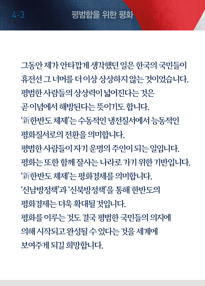 여섯 번째 페이지, 평범함을 위한 평화 세 번째. 그동안 제가 안타깝게 생각했던 일은 한국의 국민들이 휴전선 그 너머를 더 이상 상상하지 않는 것이었습니다. 평범한 사람들의 상상력이 넓어진다는 것은 곧 이념에서 해방된다는 뜻이기도 합니다. '신한반도 체제'는 수동적인 냉전질서에서 능동적인 평화질서로의 전환을 의미합니다. 평범한 사람들이 자기 운명의 주인이 되는 일입니다. 평화는 또한 함께 잘사는 나라로 가기 위한 기반입니다. '신한반도 체제'는 평화경제를 의미합니다. '신남방정책'과 '신북방정책'을 통해 한반도의 평화경제는 더욱 확대될 것입니다. 평화를 이루는 것도 결국 평범한 국민들의 의지에 의해 시작되고 완성될 수 있다는 것을 세계에 보여주게 되길 희망합니다.