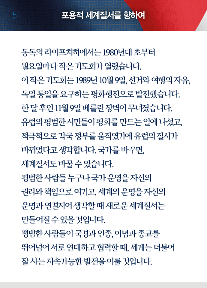 일곱 번째 페이지, 포용적 세계질서를 향하여. 동독의 라이프치히에서는 1980년대 초부터 월요일마다 작은 기도회가 열렸습니다. 이 작은 기도회는 1989년 10월 9일, 선거와 여행의 자유, 독일 통일을 요구하는 평화행진으로 발전했습니다. 한 달 후인 11월 9일 베를린 장벽이 무너졌습니다. 유럽의 평범한 시민들이 평화를 만드는 일에 나섰고, 적극적으로 각국 정부를 움직였기에 유럽의 질서가 바뀌었다고 생각합니다. 국가를 바꾸면, 세계질서도 바꿀 수 있습니다. 평범한 사람들 누구나 국가 운영을 자신의 권리와 책임으로 여기고, 세계의 운명을 자신의 운명과 연결지어 생각할 때 새로운 세계질서는 만들어질 수 있을 것입니다. 평범한 사람들이 국격과 인종, 이념과 종교를 뛰어넘어 서로 연대하고 협력할 때, 세계는 더불어 잘 사는 지속가능한 발전을 이룰 것입니다.