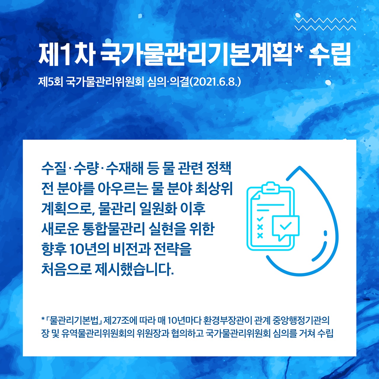 제1차 국가물관리기본계획* 수립
제5회 국가물관리위원회 심의·의결(2021.6.8.)

수질·수량·수재해 등 물 관련 정책 전 분야를 아우르는 물 분야 최상위 계획으로,
물관리 일원화 이후 새로운 통합물관리 실현을 위한
향후 10년의 비전과 전략을 처음으로 제시했습니다.

*「물관리 기본법」제27조에 따라 매 10년마다 환경부장관이 관계 중앙행정기관의 장 및 
유역물관리위원회의 위원장과 협의하고 국가물관리위원회 심의를 거쳐 수립 
