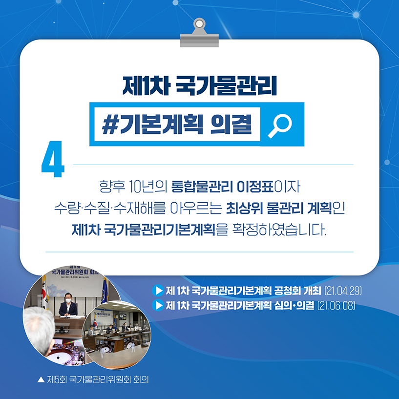 4. 제1차 국가물관리위원회
#기본계획 의결
향후 10년의 통합물관리 이정표이자
수량·수질·수재해를 아우르는 최상의 물관리 계획인
제1차 국가물관리기본계획을 확정하였습니다.
▶ 제 1차 국가물관리기본계획 공청회 개최 (21.04.29)
▶ 제 1차 국가물관리기본계획 심의·의결 (21.06.08)
[사진] 제5회 국가물관리위원회 회의