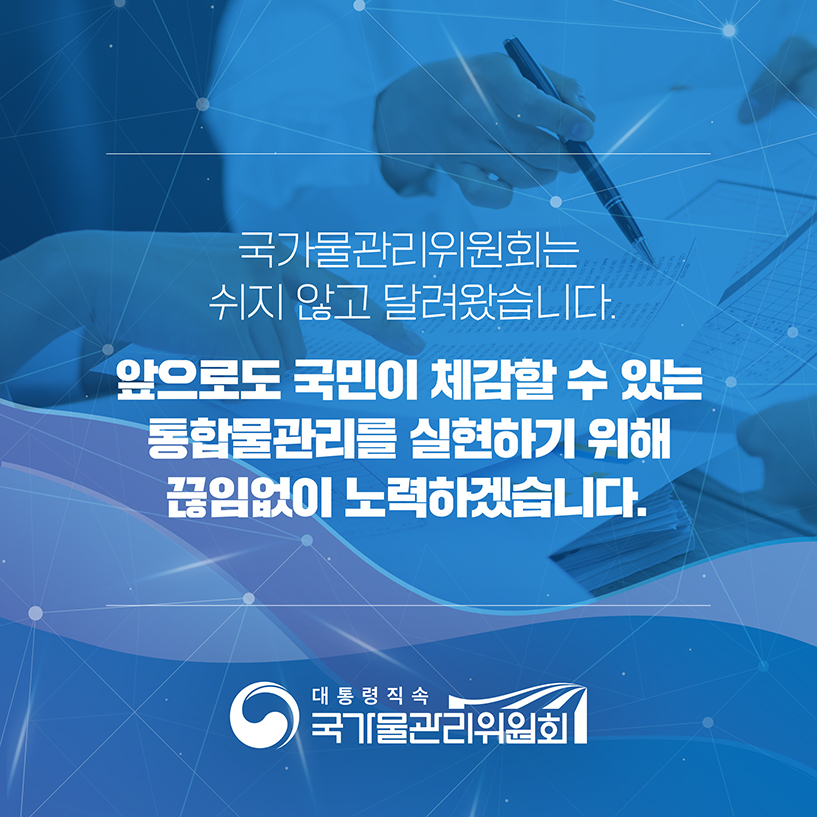 국가물관리위원회는
쉬자 않고 달려왔습니다.

앞으로도 국민이 체감할 수 있는
통함물관리를 실현하기 위해 
끊임없이 노력하겠습니다.

[대통령직속 국가물관리위원회]
