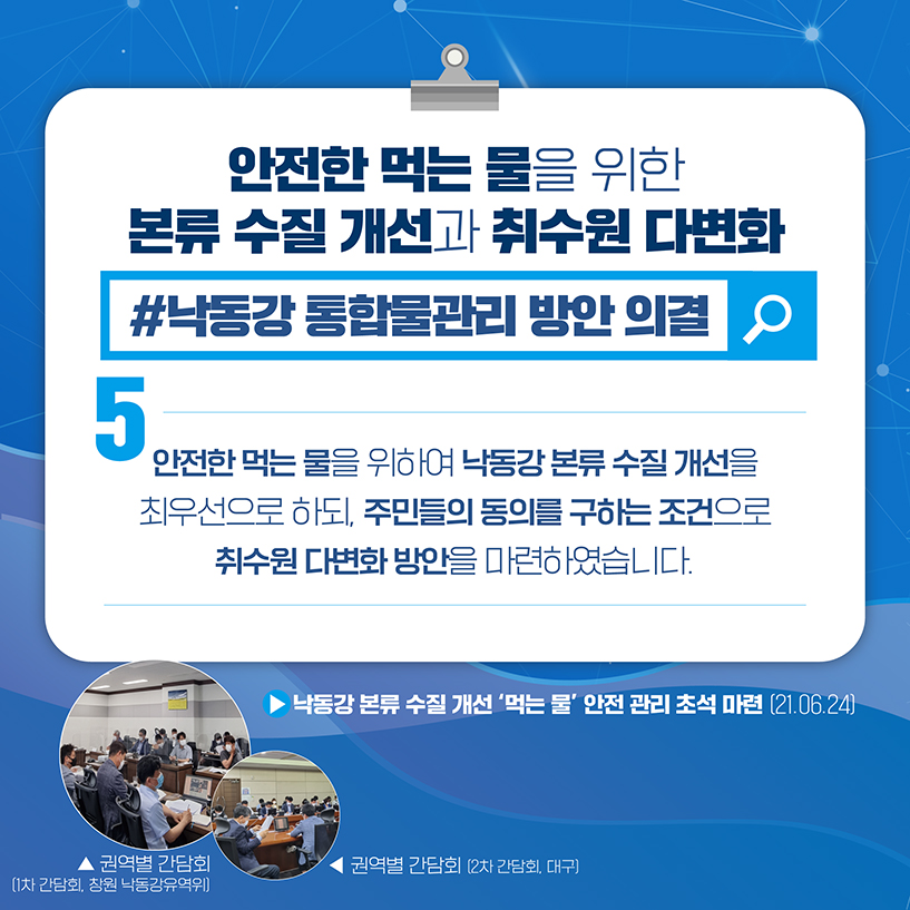 5. 안전한 먹는 물을 위한
본류 수질 개선과 취수원 다변화
#낙동강 통합물관리 방안 의결
안전한 물을 위하여 낙동강 본류 수질 개선을
최우선으로 하되, 주민들의 동의를 구하는 조건으로
취수원 다변화 방안을 마련하였습니다.
▶ 박동간 본류 수질 개선 '먹는 물' 안전 관리 초석 마련 (21.06.24)
[사진] 권역별 간담회(1차 간담회, 창원 낙동강 유역위)
[사진] 권역별 간담회(2차 간담회, 대구)