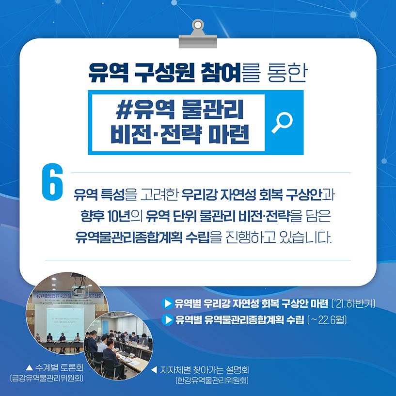 6. 유역 구성원 참여를 통한
#유역 물관리 비전·전략 마련
유역 특성을 고려한 우리강 자연성 회복 구상안과
향후 10년의 유역 단위 물관리 비전·전략을 담은
유역물관리종합계획 수립을 진행하고 있습니다.
▶ 유역별 우리강 자연성 회북 구상안 마련('21.하반기)
▶ 유역별 유역물관리종합계획 수립 (~22.6월)
[사진] 수계별 토론회(금강유역물관리위원회)
[사진] 지자체별 찾아가는 설명회(한강유역물관리위원회)