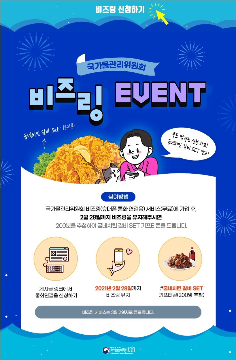 비즈링 신청하기

국가물관리위원회
비즈링 EVENT

'굽네치킨 갈비 Set 기프티콘~!'
'무료 컬러링 신청하고! 굽네치킨 갈비 SET 받고!'

[참여방법]
국가물관리위원회 비즈링(휴대폰 통화 연결음) 서비스(무료)에 가입 후,
2월 28일까지 비즈링을 유지해주시면
200분을 추첨하여 굽네치킨 갈비 SET 기프티콘을 드립니다.

- 게시글 링크에서 통화연결음 신청하기
- 2021년 2월 28일까지 비즈링 유지
- #굽네치킨 갈비 SET 기프티콘(200명 추첨)

'비즈링 서비스는 3월 2일자로 종료됩니다.'

[대통령직속 국가물관리위원회]