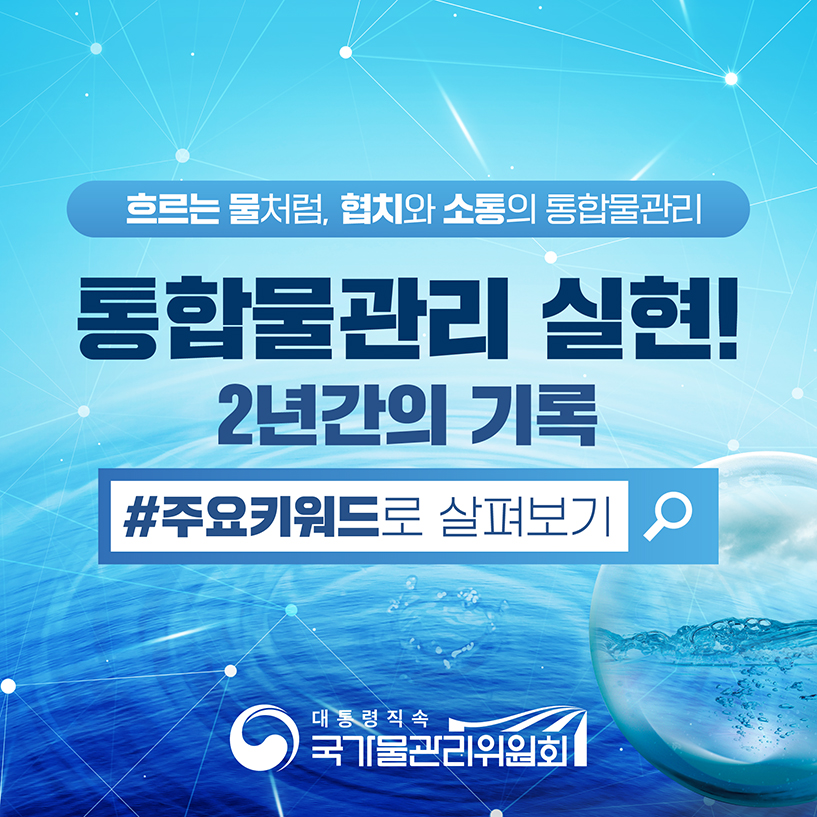 흐르는 물처럼, 협치와 소통의 통합 물관리
통합물관리 실현!
2년간의 기록
#주요키워드로 살펴보기
[대통령직속 국가물관리위원회]