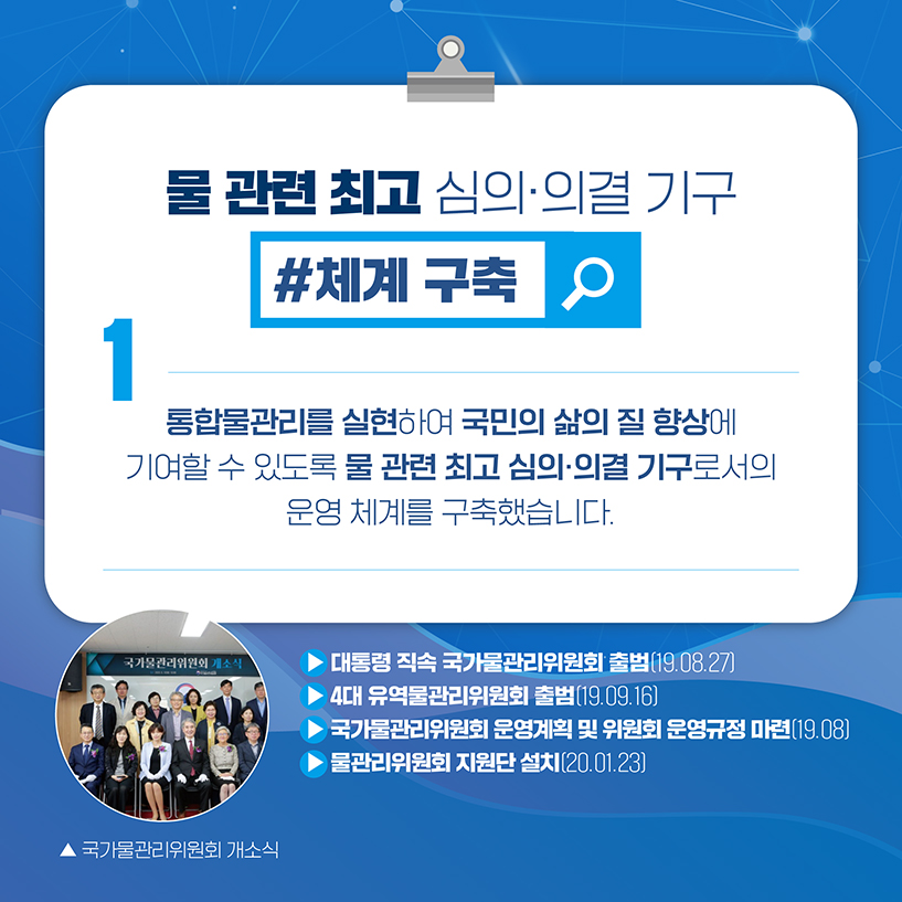 1. 물관련 최고 심의·의결 기구
#체계 구축
통합물관리를 실현하여 국민의 삶의 질 향상에 기여할수 있도록 
물 관련 최고 심의·의결 기구로서의 운영 체계를 구축했습니다.
▶ 대통령 직속 국가물관리위원회 출범(19.08.27)
▶ 4대 유역물관리위원회 출범(19.09.16) 
▶ 국가물관리위원회 운영계획 및 위원회 운영규정 마련(19.08) 
▶ 물관리위원회 지원단 설치(20.01.23)
[사진] 국가물관리위원회 개소식